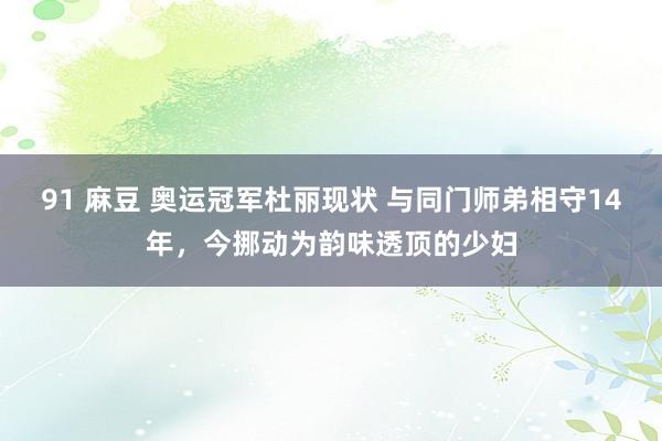 91 麻豆 奥运冠军杜丽现状 与同门师弟相守14年，今挪动为韵味透顶的少妇