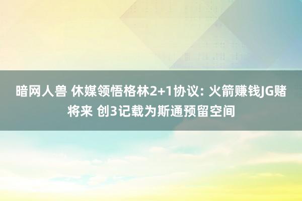 暗网人兽 休媒领悟格林2+1协议: 火箭赚钱JG赌将来 创3记载为斯通预留空间