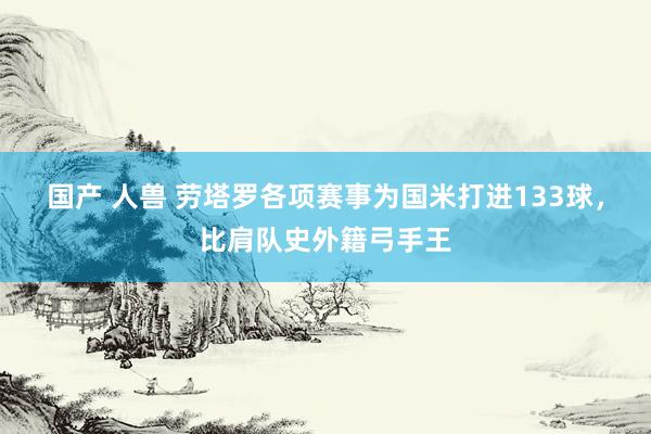 国产 人兽 劳塔罗各项赛事为国米打进133球，比肩队史外籍弓手王