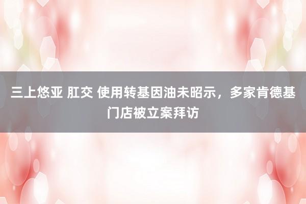 三上悠亚 肛交 使用转基因油未昭示，多家肯德基门店被立案拜访