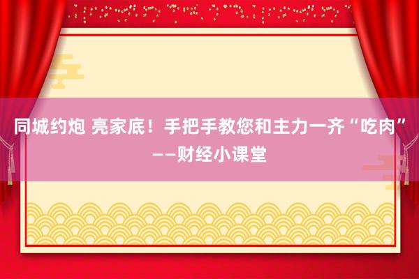 同城约炮 亮家底！手把手教您和主力一齐“吃肉”——财经小课堂