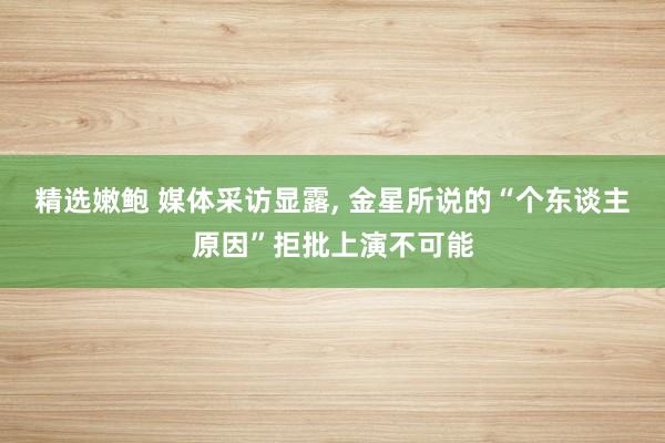 精选嫩鲍 媒体采访显露， 金星所说的“个东谈主原因”拒批上演不可能