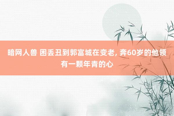 暗网人兽 困丢丑到郭富城在变老， 奔60岁的他领有一颗年青的心