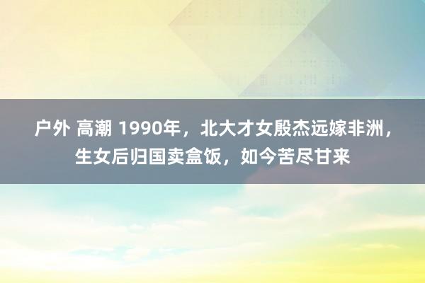 户外 高潮 1990年，北大才女殷杰远嫁非洲，生女后归国卖盒饭，如今苦尽甘来