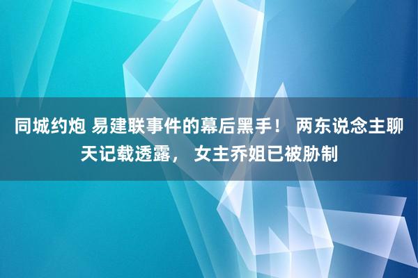 同城约炮 易建联事件的幕后黑手！ 两东说念主聊天记载透露， 女主乔姐已被胁制