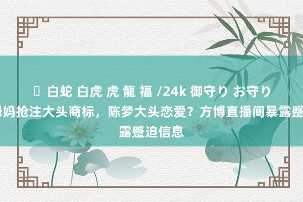 ✨白蛇 白虎 虎 龍 福 /24k 御守り お守り 陈梦姆妈抢注大头商标，陈梦大头恋爱？方博直播间暴露蹙迫信息