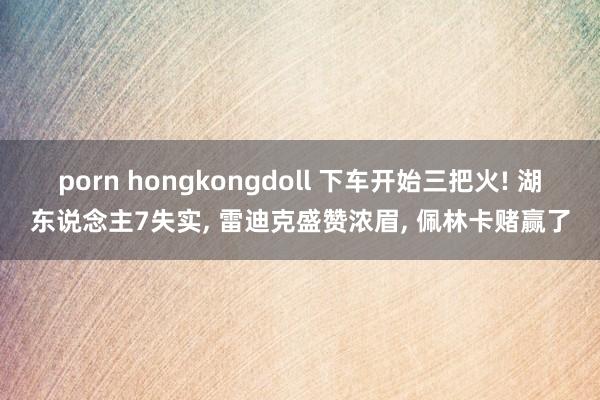 porn hongkongdoll 下车开始三把火! 湖东说念主7失实， 雷迪克盛赞浓眉， 佩林卡赌赢了