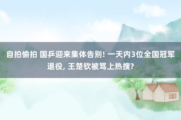 自拍偷拍 国乒迎来集体告别! 一天内3位全国冠军退役， 王楚钦被骂上热搜?