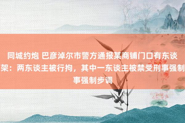 同城约炮 巴彦淖尔市警方通报某商铺门口有东谈主打架：两东谈主被行拘，其中一东谈主被禁受刑事强制步调