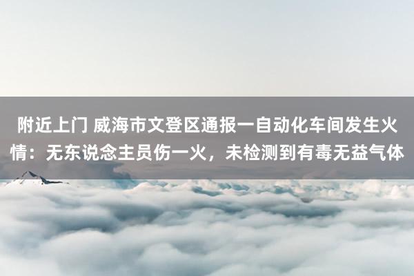 附近上门 威海市文登区通报一自动化车间发生火情：无东说念主员伤一火，未检测到有毒无益气体