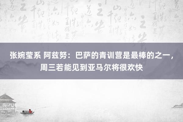 张婉莹系 阿兹努：巴萨的青训营是最棒的之一，周三若能见到亚马尔将很欢快