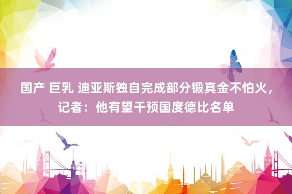 国产 巨乳 迪亚斯独自完成部分锻真金不怕火，记者：他有望干预国度德比名单