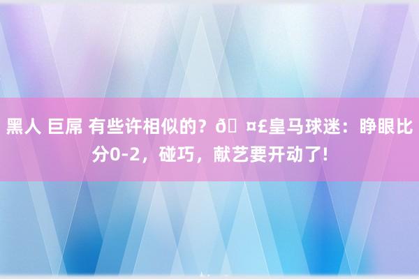 黑人 巨屌 有些许相似的？🤣皇马球迷：睁眼比分0-2，碰巧，献艺要开动了!