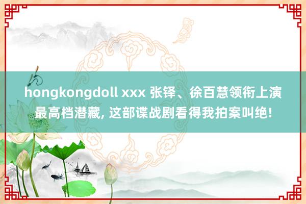 hongkongdoll xxx 张铎、徐百慧领衔上演最高档潜藏， 这部谍战剧看得我拍案叫绝!