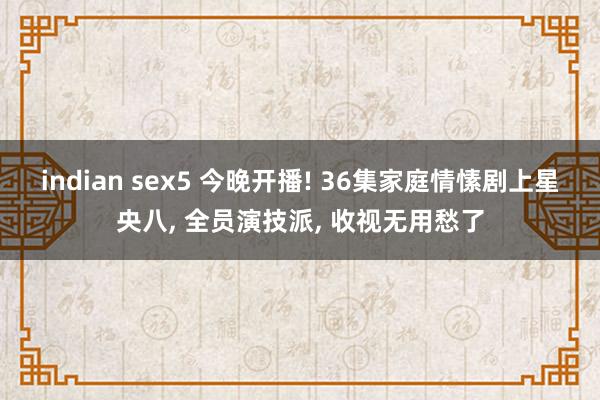 indian sex5 今晚开播! 36集家庭情愫剧上星央八， 全员演技派， 收视无用愁了