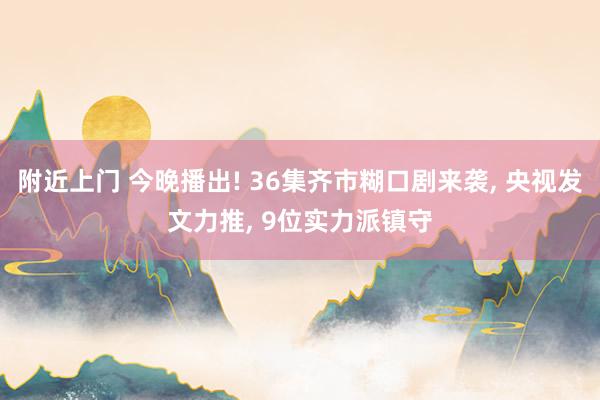 附近上门 今晚播出! 36集齐市糊口剧来袭， 央视发文力推， 9位实力派镇守