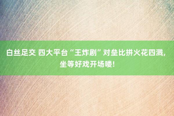 白丝足交 四大平台“王炸剧”对垒比拼火花四溅， 坐等好戏开场喽!