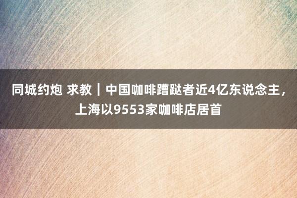 同城约炮 求教｜中国咖啡蹧跶者近4亿东说念主，上海以9553家咖啡店居首