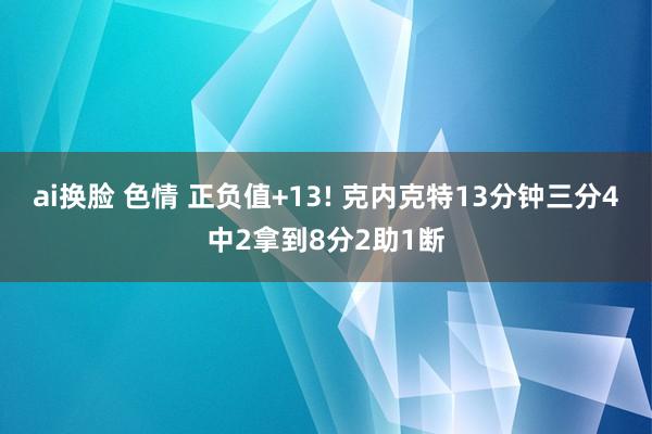 ai换脸 色情 正负值+13! 克内克特13分钟三分4中2拿到8分2助1断