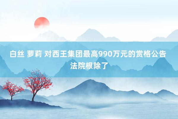 白丝 萝莉 对西王集团最高990万元的赏格公告 法院根除了