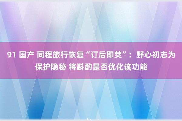 91 国产 同程旅行恢复“订后即焚”：野心初志为保护隐秘 将斟酌是否优化该功能