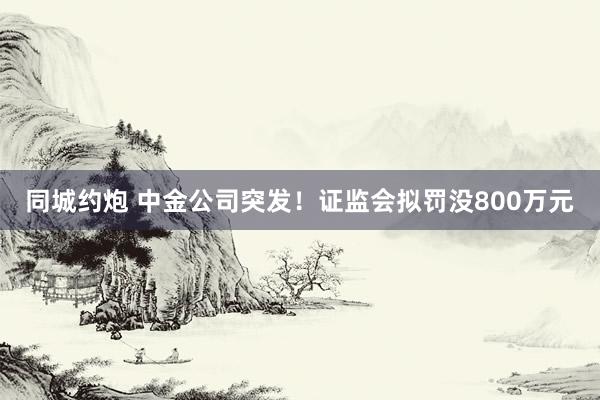 同城约炮 中金公司突发！证监会拟罚没800万元