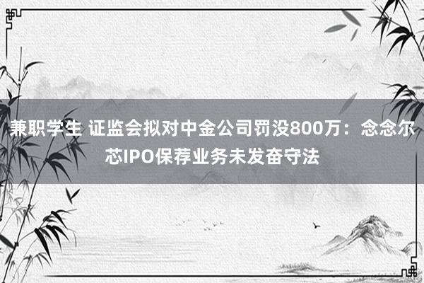 兼职学生 证监会拟对中金公司罚没800万：念念尔芯IPO保荐业务未发奋守法