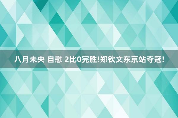 八月未央 自慰 2比0完胜!郑钦文东京站夺冠!