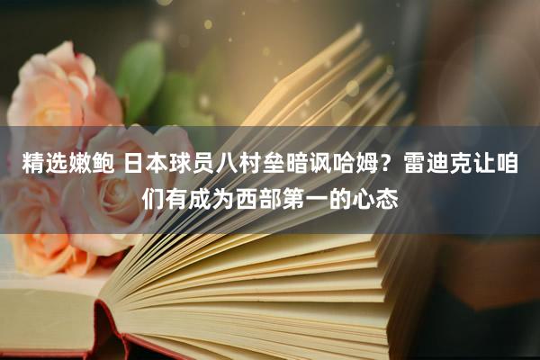 精选嫩鲍 日本球员八村垒暗讽哈姆？雷迪克让咱们有成为西部第一的心态