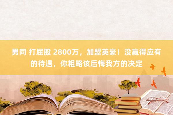 男同 打屁股 2800万，加盟英豪！没赢得应有的待遇，你粗略该后悔我方的决定