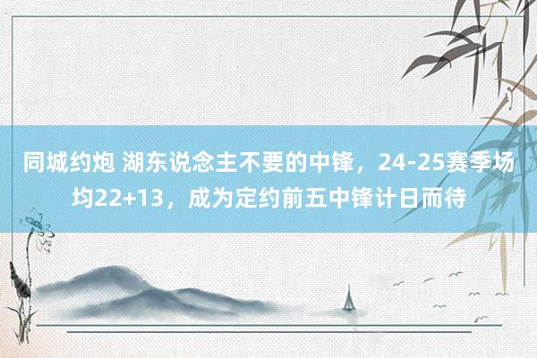 同城约炮 湖东说念主不要的中锋，24-25赛季场均22+13，成为定约前五中锋计日而待