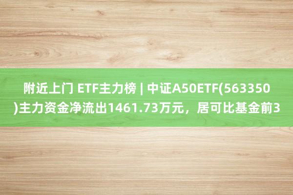 附近上门 ETF主力榜 | 中证A50ETF(563350)主力资金净流出1461.73万元，居可比基金前3