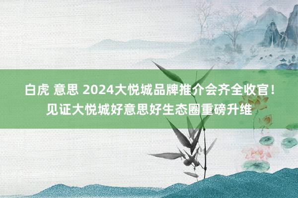 白虎 意思 2024大悦城品牌推介会齐全收官！见证大悦城好意思好生态圈重磅升维