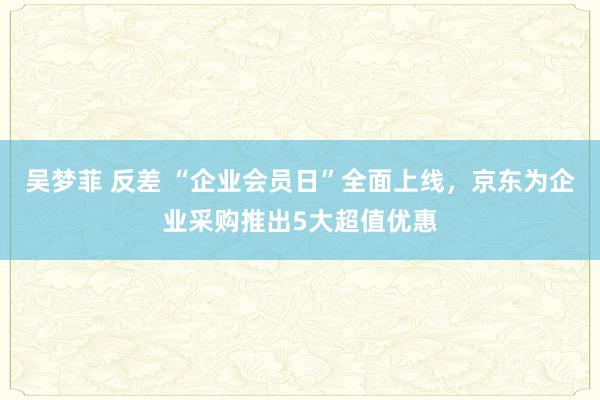 吴梦菲 反差 “企业会员日”全面上线，京东为企业采购推出5大超值优惠