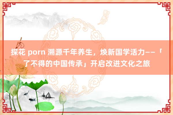 探花 porn 溯源千年养生，焕新国学活力——「了不得的中国传承」开启改进文化之旅