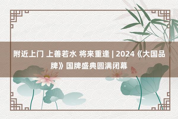 附近上门 上善若水 将来重逢 | 2024《大国品牌》国牌盛典圆满闭幕