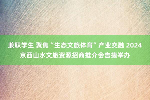 兼职学生 聚焦“生态文旅体育”产业交融 2024京西山水文旅资源招商推介会告捷举办