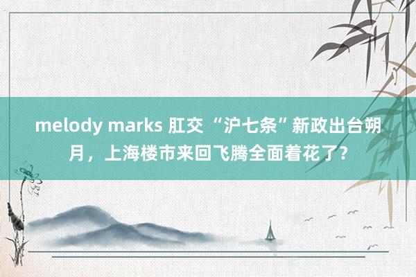 melody marks 肛交 “沪七条”新政出台朔月，上海楼市来回飞腾全面着花了？