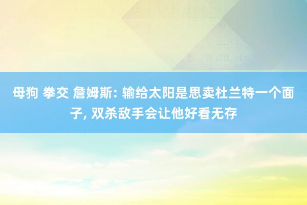 母狗 拳交 詹姆斯: 输给太阳是思卖杜兰特一个面子， 双杀敌手会让他好看无存