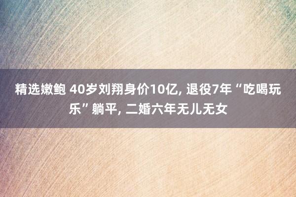 精选嫩鲍 40岁刘翔身价10亿， 退役7年“吃喝玩乐”躺平， 二婚六年无儿无女