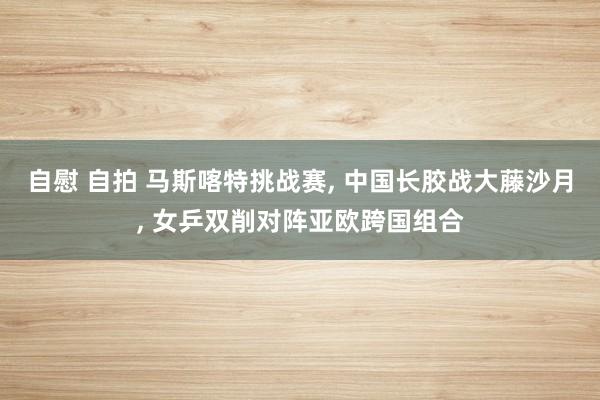 自慰 自拍 马斯喀特挑战赛， 中国长胶战大藤沙月， 女乒双削对阵亚欧跨国组合