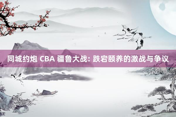 同城约炮 CBA 疆鲁大战: 跌宕颐养的激战与争议