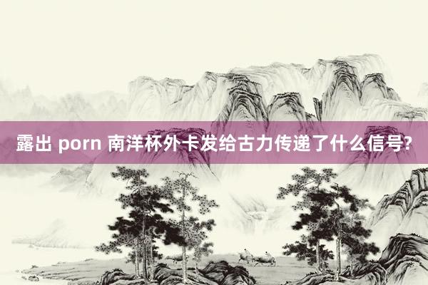 露出 porn 南洋杯外卡发给古力传递了什么信号?