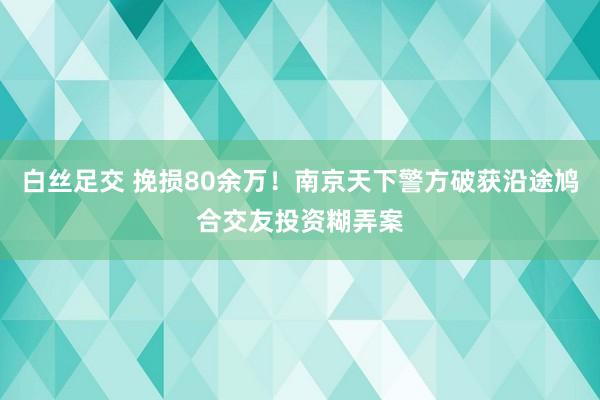 白丝足交 挽损80余万！南京天下警方破获沿途鸠合交友投资糊弄案