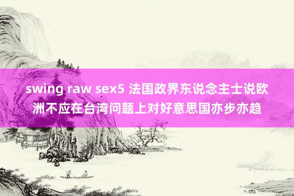 swing raw sex5 法国政界东说念主士说欧洲不应在台湾问题上对好意思国亦步亦趋