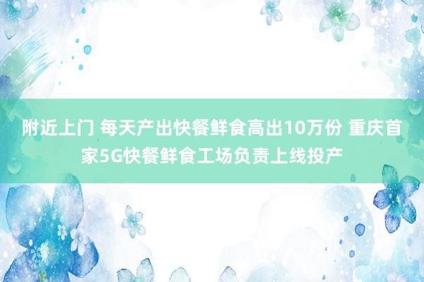 附近上门 每天产出快餐鲜食高出10万份 重庆首家5G快餐鲜食工场负责上线投产