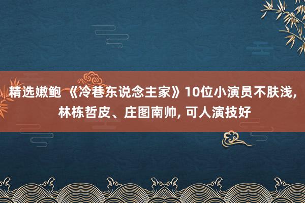 精选嫩鲍 《冷巷东说念主家》10位小演员不肤浅， 林栋哲皮、庄图南帅， 可人演技好