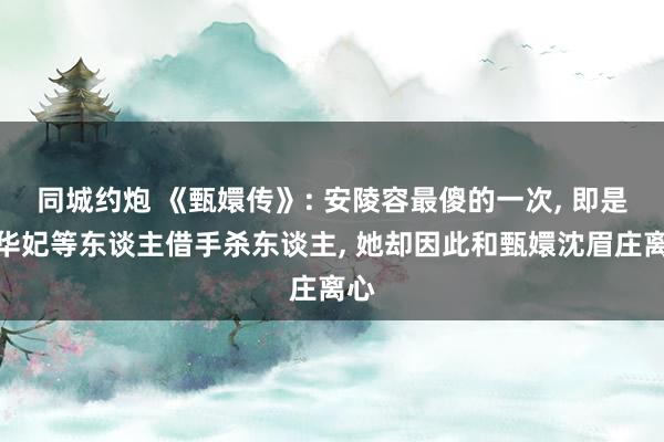 同城约炮 《甄嬛传》: 安陵容最傻的一次， 即是被华妃等东谈主借手杀东谈主， 她却因此和甄嬛沈眉庄离心