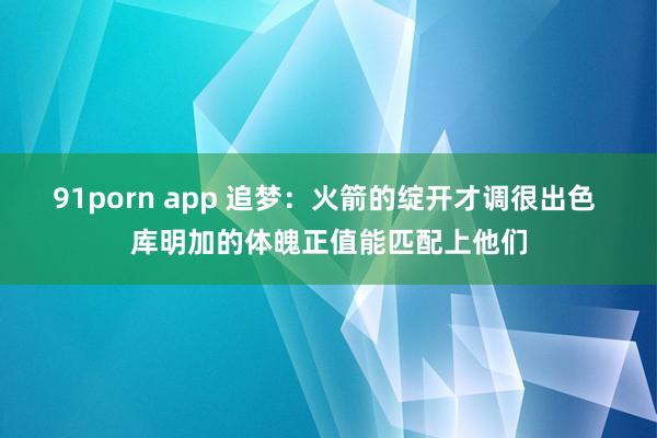 91porn app 追梦：火箭的绽开才调很出色 库明加的体魄正值能匹配上他们