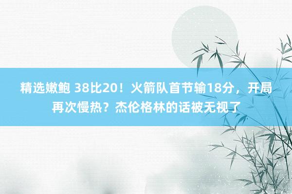 精选嫩鲍 38比20！火箭队首节输18分，开局再次慢热？杰伦格林的话被无视了